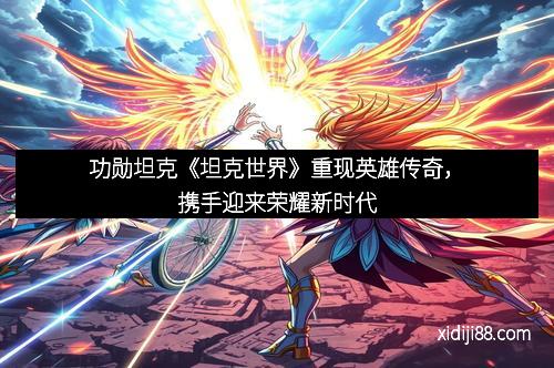 功勋坦克《坦克世界》重现英雄传奇，携手迎来荣耀新时代